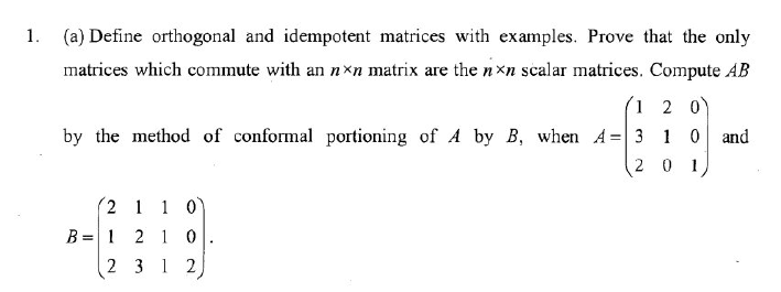 1. (a) Define orthogonal and idempotent matrices with examples. Prove that the only
matrices which commute with an nxn matrix are the nxn scalar matrices. Compute AB
1 2 0)
by the method of conformal portioning of A by B, when A= 3 1 0 and
20 1
(2 1 1 0
B = 1 2 1 0
2 3 1 2

