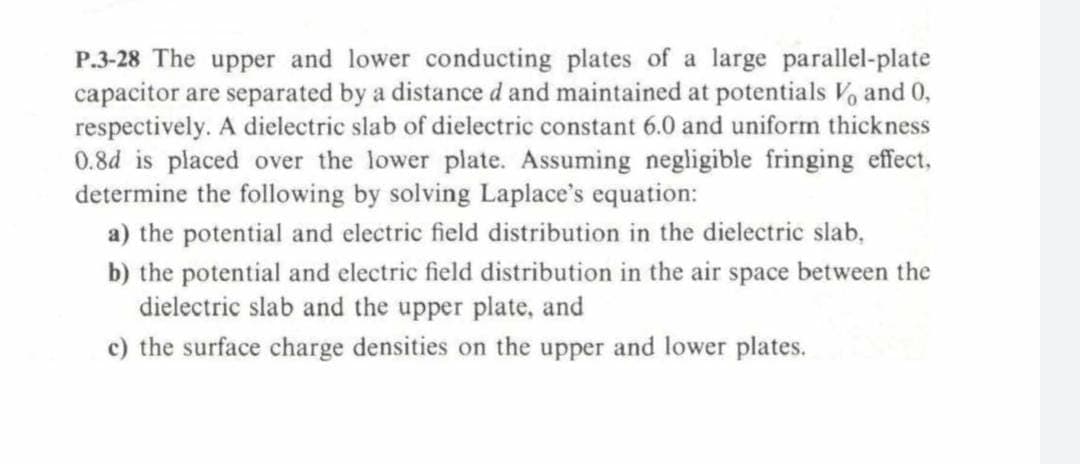 P.3-28 The upper and lower conducting plates of a large parallel-plate
capacitor are separated by a distance d and maintained at potentials V, and 0,
respectively. A dielectric slab of dielectric constant 6.0 and uniform thickness
0.8d is placed over the lower plate. Assuming negligible fringing effect,
determine the following by solving Laplace's equation:
a) the potential and electric field distribution in the dielectric slab,
b) the potential and electric field distribution in the air space between the
dielectric slab and the upper plate, and
c) the surface charge densities on the upper and lower plates.
