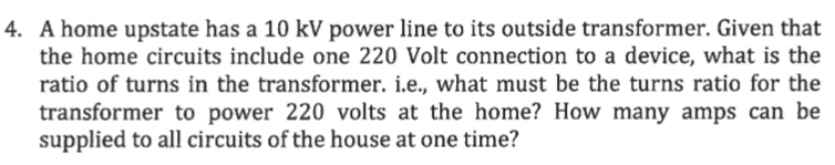 4. A home upstate has a 10 kV power line to its outside transformer. Given that
the home circuits include one 220 Volt connection to a device, what is the
ratio of turns in the transformer. i.e., what must be the turns ratio for the
transformer to power 220 volts at the home? How many amps can be
supplied to all circuits of the house at one time?
