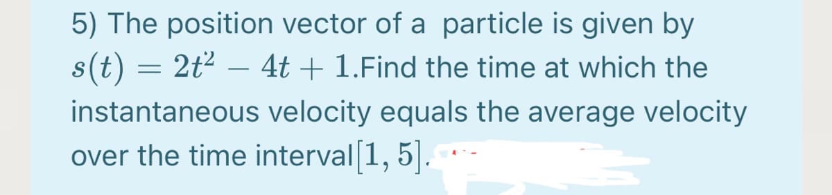 5) The position vector of a particle is given by
s(t) = 2t2 – 4t + 1.Find the time at which the
-
instantaneous velocity equals the average velocity
over the time interval 1, 5|.
