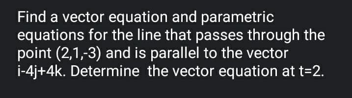 Find a vector equation and parametric
equations for the line that passes through the
point (2,1,-3) and is parallel to the vector
i-4j+4k. Determine the vector equation at t=2.
