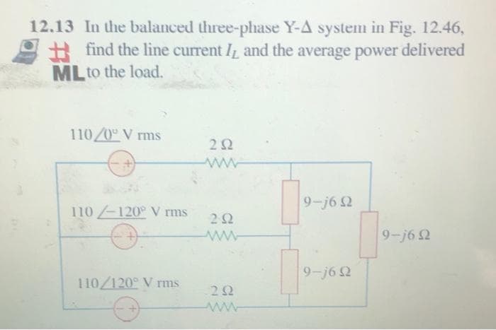 12.13 In the balanced three-phase Y-A system in Fig. 12.46,
find the line current and the average power delivered
ML to the load.
110/0° V rms
252
www
9-j6 Q2
110-120° V rms
202
www
9-j6 Q2
9-j6 Q2
110/120° V rms
232
www