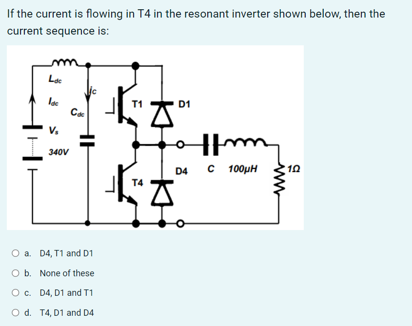 If the current is flowing in T4 in the resonant inverter shown below, then the
current sequence is:
Ldc
lic
Idc
T1
D1
Imm
C 100µH
Cdc
Vs
340V
O a. D4, T1 and D1
b. None of these
O c.
D4, D1 and T1
O d. T4, D1 and D4
T4
A
O
D4
12