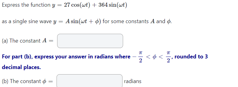Express the function y = 27 cos(wt) + 364 sin(wt)
as a single sine wave y = A sin(wt + ) for some constants A and p.
(a) The constant A =
ㅠ
<<12
For part (b), express your answer in radians where
2
decimal places.
(b) The constant =
radians
=
rounded to 3