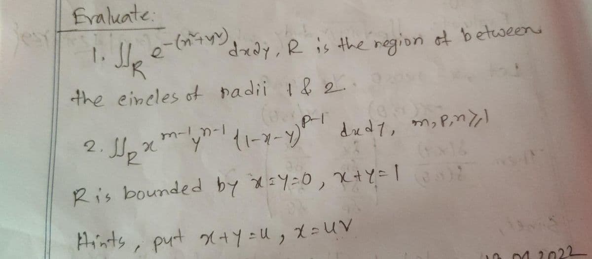 Evaluate:
1. He e-( dady, R is the region of between.
the eincles of padii 1&2.
2.
J₂ xm-yn-1 (1-x-1) P² didy, m₂ piny)
Ris bounded by X=Y=0, x+y=1 (3) 2
Hints, put x+y=U, X= UV
10.04.2022