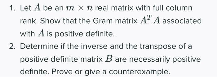 1. Let A be an m X n real matrix with full column
rank. Show that the Gram matrix AT A associated
with A is positive definite.
2. Determine if the inverse and the transpose of a
positive definite matrix B are necessarily positive
definite. Prove or give a counterexample.