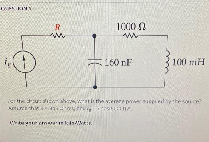 QUESTION 1
R
w
ig
160 nF
100 mH
For the circuit shown above, what is the average power supplied by the source?
Assume that R = 345 Ohms, and g = 7 cos(5000t) A.
Write your answer in kilo-Watts.
1000 Ω
www