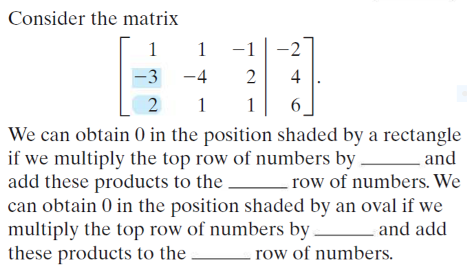 Consider the matrix
1
1
-1
-2
-3
-4
2
4
2
1
6
We can obtain 0 in the position shaded by a rectangle
if we multiply the top row of numbers by
add these products to the
can obtain 0 in the position shaded by an oval if we
multiply the top row of numbers by
these products to the
and
row of numbers. We
and add
row of numbers.
