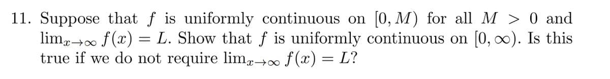 11. Suppose that f is uniformly continuous on [0, M) for all M > 0 and
lim→∞ f (x) = L. Show that ƒ is uniformly continuous on [0, ∞). Is this
true if we do not require limp→∞f (x) = L?
∞+x-
