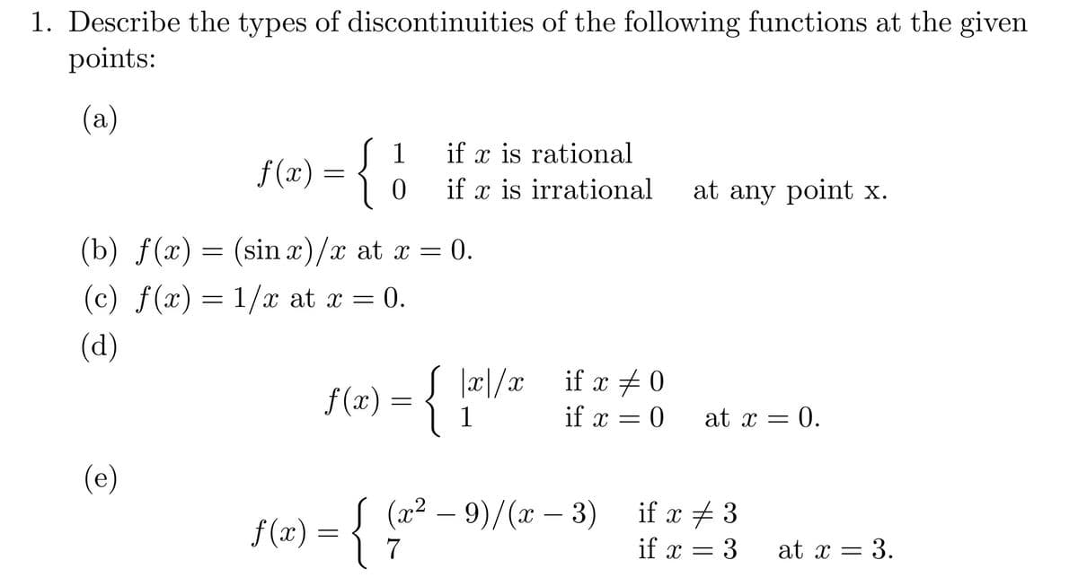 1. Describe the types of discontinuities of the following functions at the given
points:
(а)
S 1
{
if x is rational
f (x) =
0.
if x is irrational
at any point x.
(b) f(x)
= (sin x)/x at x =
= 0.
(c) ƒ(x)=1/x at x = 0.
(d)
if x # 0
f (x)
1
if x = 0
at x =
= 0.
(e)
f (x) = { (a² – 9)/(x – 3)
7
.2
f(m) = { "
if x + 3
if x = 3
-
at x = 3.
