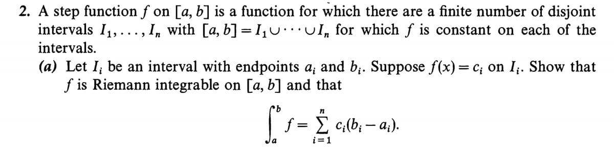 S Ci(b; – a;).
2. A step function f on [a, b] is a function for which there are a finite number of disjoint
intervals I1,..., I, with [a, b] =I,U I, for which f is constant on each of the
intervals.
(a) Let I; be an interval with endpoints a; and b;. Suppose f(x)= c; on I;. Show that
f is Riemann integrable on [a, b] and that
f = E c;(b; – a;).
i=1
