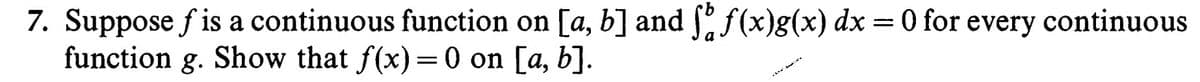 7. Suppose f is a continuous function on [a, b] and f(x)g(x) dx =0 for every continuous
function g. Show that f(x)=0 on [a, b].
