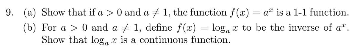 9. (a) Show that if a > 0 and a + 1, the function f(x) = a" is a 1-1 function.
(b) For a > 0 and a + 1, define f(x) = log, x to be the inverse of a".
Show that log, x is a continuous function.
