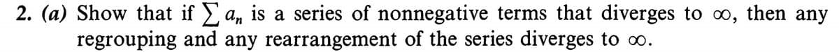 2. (a) Show that if a, is a series of nonnegative terms that diverges to oo, then any
regrouping and any rearrangement of the series diverges to o.
