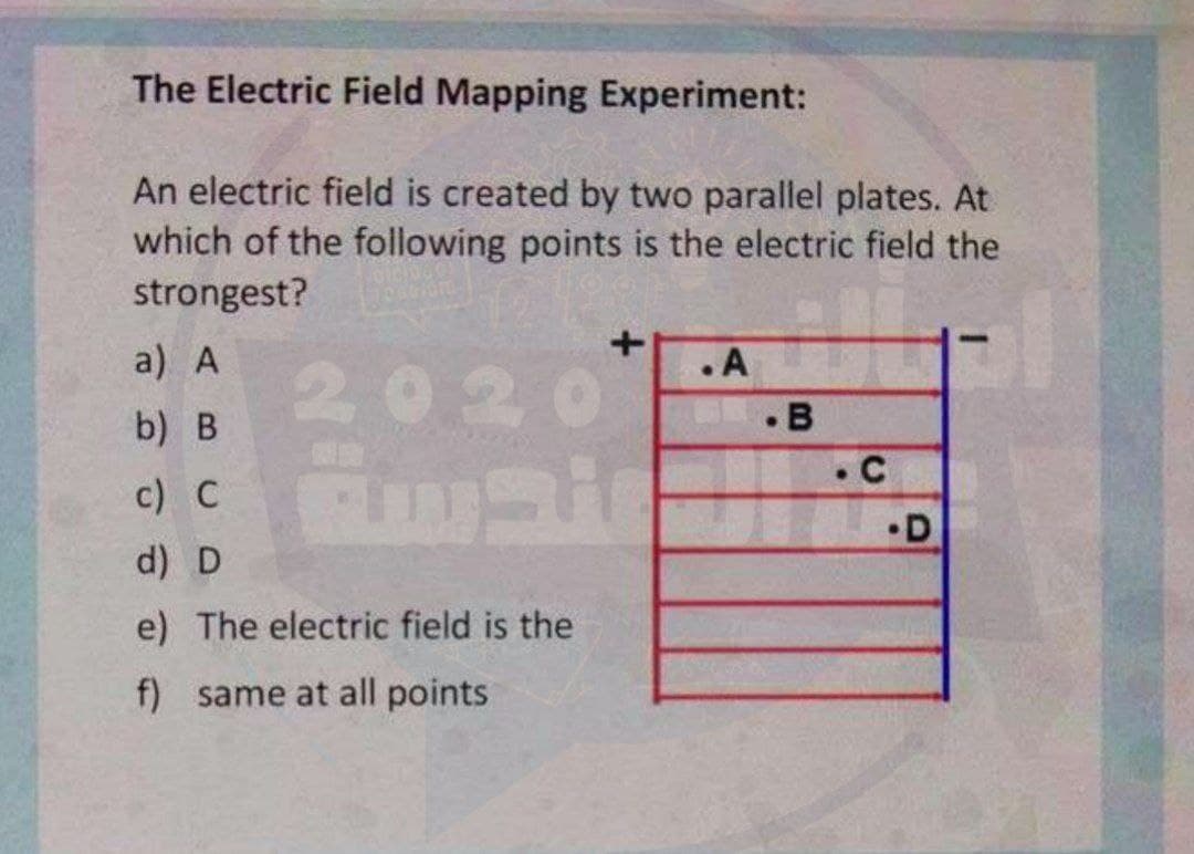 The Electric Field Mapping Experiment:
An electric field is created by two parallel plates. At
which of the following points is the electric field the
strongest?
a) A
.A
202
GE.B
. C
b) B
c) C
•D
d) D
e) The electric field is the
f) same at all points
