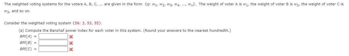 The weighted voting systems for the voters A, B, C, ... are given in the form {q: w1, W2, W3, W4, ..., Wn}. The weight of voter A is w1, the weight of voter B is w2, the weight of voter C is
W3, and so on.
Consider the weighted voting system {56: 3, 53, 55}.
(a) Compute the Banzhaf power index for each voter in this system. (Round your answers to the nearest hundredth.)
BPI(A) =
BPI(B) =
BPI(C) =
