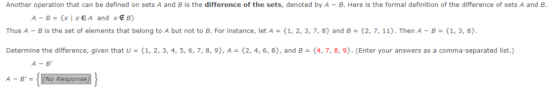Another operation that can be defined on sets A and B is the difference of the sets, denoted by A - B. Here is the formal definition of the difference of sets A and B.
A - B = {x | x EA and x¢ B}
Thus A - B is the set of elements that belong to A but not to B. For instance, let A = {1, 2, 3, 7, 8} and B = {2, 7, 11}. Then A - B = {1, 3, 8}.
Determine the difference, given that U = {1, 2, 3, 4, 5, 6, 7, 8, 9}, A = {2, 4, 6, 8}, and B = {4, 7, 8, 9}. (Enter your answers as a comma-separated list.)
A - B'
A - B' =
(No Response)
