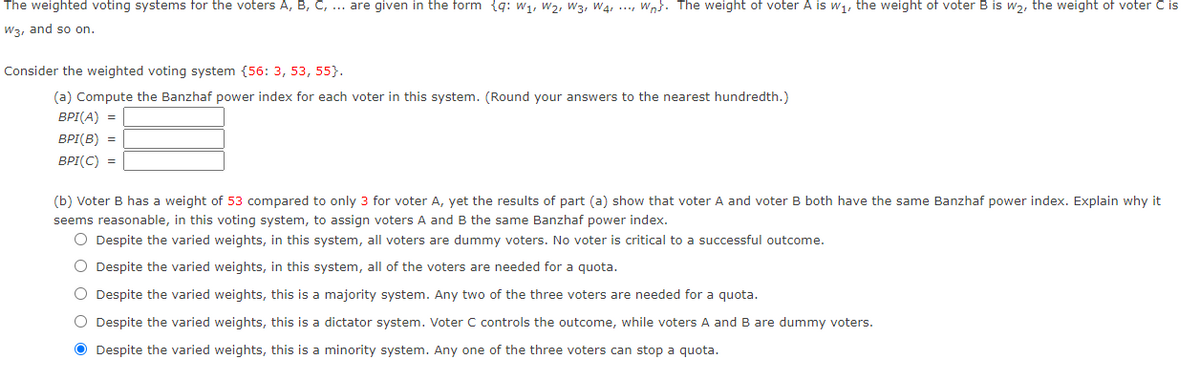 The weighted voting systems for the voters A, B, C, ... are given in the form {q: w1, w2, W3, Wa, ..., wn}. The weight of voter A is w1, the weight of voter B is w,, the weight of voter C is
W3, and so on.
Consider the weighted voting system {56: 3, 53, 55}.
(a) Compute the Banzhaf power index for each voter in this system. (Round your answers to the nearest hundredth.)
BPI(A) =
BPI(B) =
BPI(C) =
(b) Voter B has a weight of 53 compared to only 3 for voter A, yet the results of part (a) show that voter A and voter B both have the same Banzhaf power index. Explain why it
seems reasonable, in this voting system, to assign voters A and B the same Banzhaf power index.
O Despite the varied weights, in this system, all voters are dummy voters. No voter is critical to a successful outcome.
O Despite the varied weights, in this system, all of the voters are needed for a quota.
O Despite the varied weights, this is a majority system. Any two of the three voters are needed for a quota.
O Despite the varied weights, this is a dictator system. Voter C controls the outcome, while voters A and B are dummy voters.
O Despite the varied weights, this is a minority system. Any one of the three voters can stop a quota.
