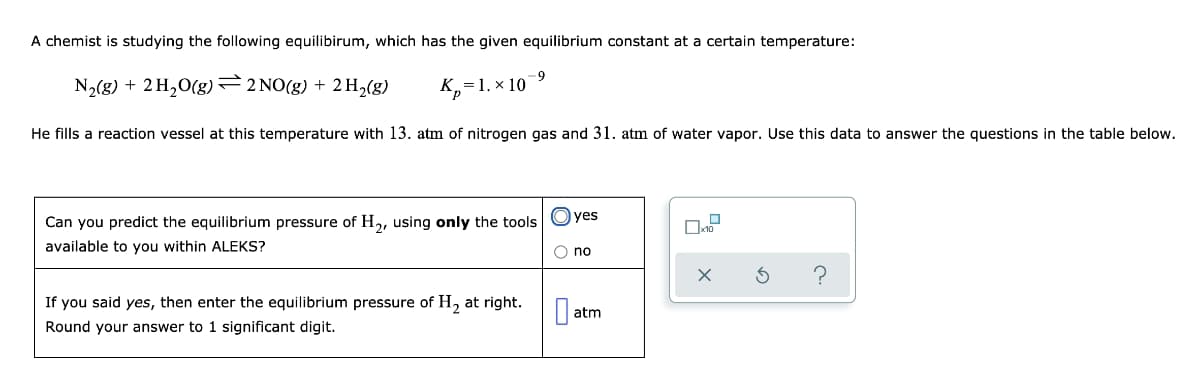 A chemist is studying the following equilibirum, which has the given equilibrium constant at a certain temperature:
-9
N2(8) + 2 H20(g)=2 NO(g) + 2 H,(g)
=1. x 10
He fills a reaction vessel at this temperature with 13. atm of nitrogen gas and 31. atm of water vapor. Use this data to answer the questions in the table below.
Can you predict the equilibrium pressure of H2, using only the tools Oyes
available to you within ALEKS?
O no
If you said yes, then enter the equilibrium pressure of H, at right.
atm
Round your answer to 1 significant digit.
