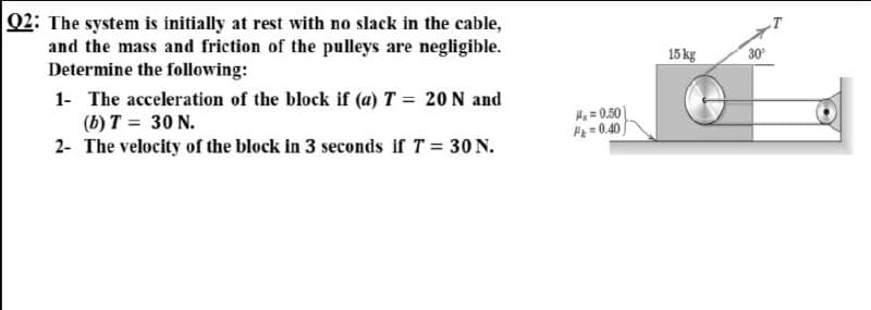Q2: The system is initially at rest with no slack in the cable,
and the mass and friction of the pulleys are negligible.
Determine the following:
15 kg
30
1- The acceleration of the block if (a) T = 20 N and
(b) T = 30 N.
H = 0.50
F=0.40
2- The velocity of the block in 3 seconds if T = 30 N.
