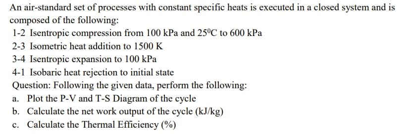 An air-standard set of processes with constant specific heats is executed in a closed system and is
composed of the following:
1-2 Isentropic compression from 100 kPa and 25ºC to 600 kPa
2-3 Isometric heat addition to 1500K
3-4 Isentropic expansion to 100 kPa
4-1 Isobaric heat rejection to initial state
Question: Following the given data, perform the following:
a. Plot the P-V and T-S Diagram of the cycle
b. Calculate the net work output of the cycle (kJ/kg)
Calculate the Thermal Efficiency (%)
