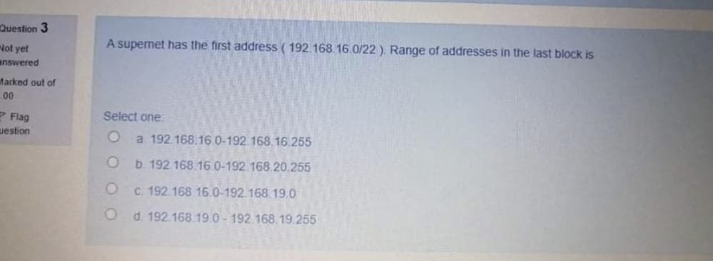 Question 3
A supernet has the first address ( 192.168.16.0/22 ). Range of addresses in the last block is
Not yet
answered
Marked out of
00
Select one:
2 Flag
uestion
a. 192.168.16.0-192.168.16.255
b. 192 168.160-192.168.20,255
C. 192.168.16.0-192.168 19.0
d. 192.168.19.0 - 192.168.19.255
