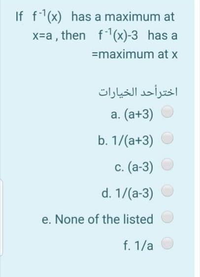 If f(x) has a maximum at
x=a , then f1(x)-3 has a
=maximum at x
اخترأحد الخيارات
а. (а+3)
b. 1/(a+3)
с. (а-3)
d. 1/(a-3)
e. None of the listed
f. 1/a

