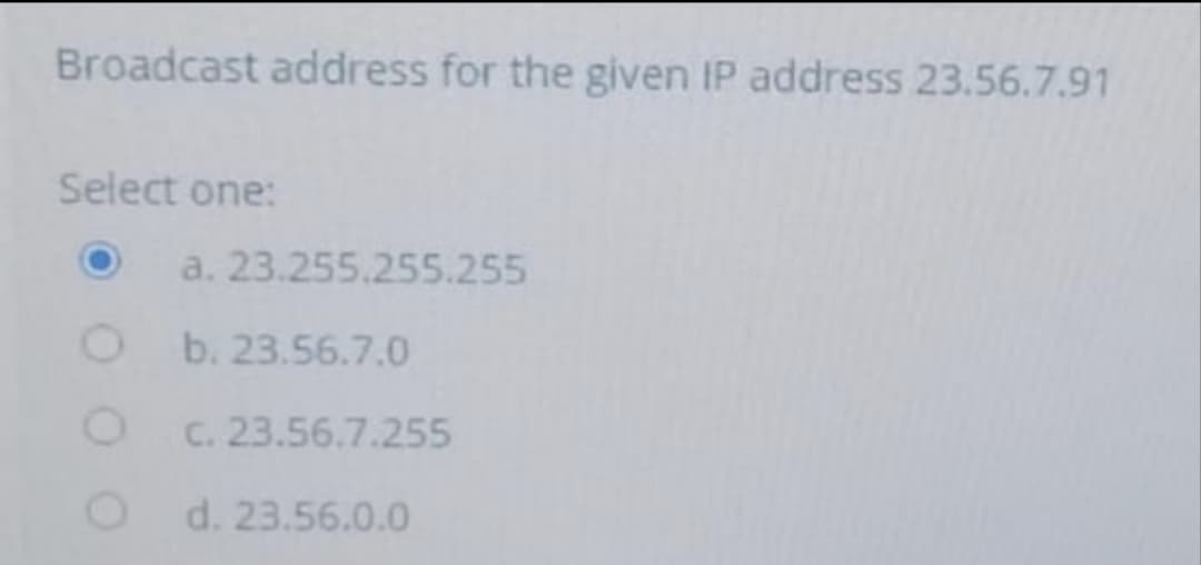 Broadcast address for the given IP address 23.56.7.91
Select one:
a. 23.255.255.255
b. 23.56.7.0
C. 23.56.7.255
d. 23.56.0.0
