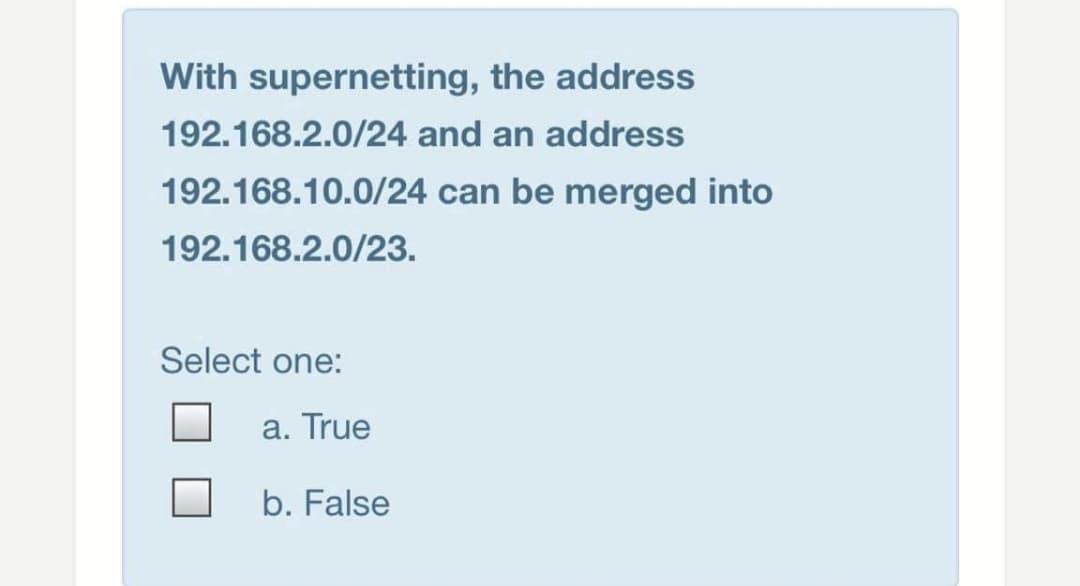 With supernetting, the address
192.168.2.0/24 and an address
192.168.10.0/24 can be merged into
192.168.2.0/23.
Select one:
a. True
b. False
