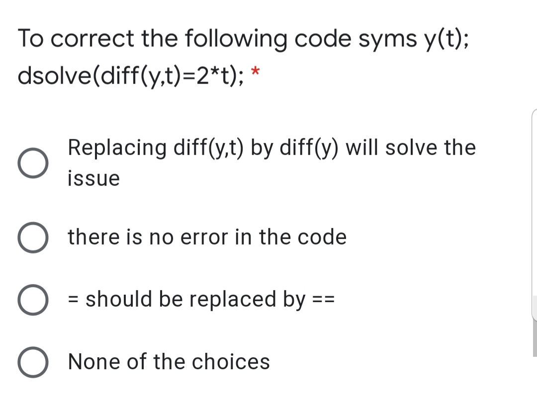 To correct the following code syms y(t);
dsolve(diff(y,t)=2*t); *
Replacing diff(y,t) by diff(y) will solve the
issue
there is no error in the code
= should be replaced by ==
%3D
None of the choices
