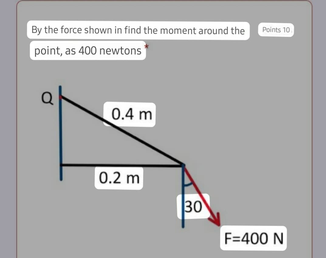 By the force shown in find the moment around the
Points 10
point, as 400 newtons
0.4 m
0.2 m
30
F=400 N

