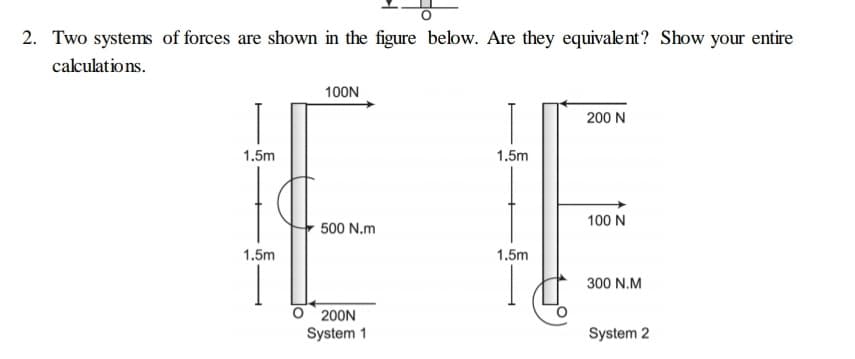 2. Two systems of forces are shown in the figure below. Are they equivalent? Show your entire
calculations.
100N
200 N
1.5m
1.5m
100 N
500 N.m
1.5m
1.5m
300 N.M
O 200N
System 1
System 2

