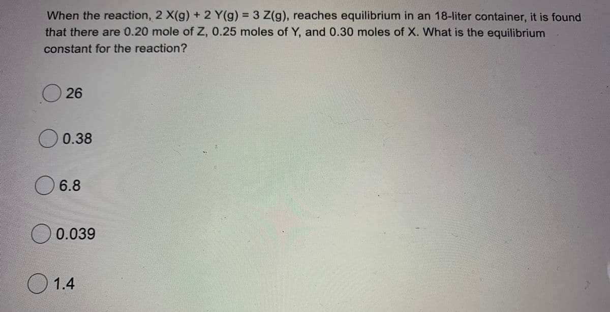 When the reaction, 2 X(g) + 2 Y(g) = 3 Z(g), reaches equilibrium in an 18-liter container, it is found
that there are 0.20 mole of Z, 0.25 moles of Y, and 0.30 moles of X. What is the equilibrium
%3D
constant for the reaction?
26
O 0.38
6.8
O0.039
1.4
