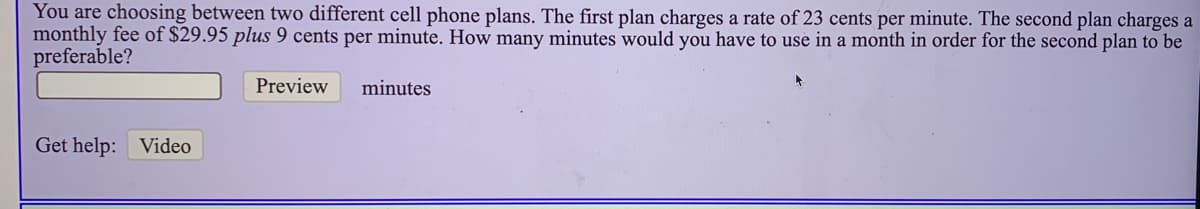 You are choosing between two different cell phone plans. The first plan charges a rate of 23 cents per minute. The second plan charges a
monthly fee of $29.95 plus 9 cents per minute. How many minutes would you have to use in a month in order for the second plan to be
preferable?
Preview
minutes
Get help: Video
