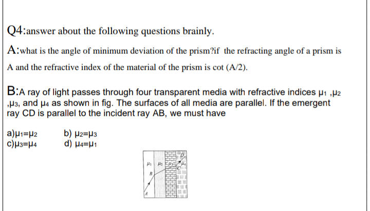 Q4:answer about the following questions brainly.
A:what is the angle of minimum deviation of the prism?if the refracting angle of a prism is
A and the refractive index of the material of the prism is cot (A/2).
B:A ray of light passes through four transparent media with refractive indices µ1 „µ2
„P3, and µ4 as shown in fig. The surfaces of all media are parallel. If the emergent
ray CD is parallel to the incident ray AB, we must have
a)µ1=µ2
c)µ3=µ4
b) µ2=µ3
d) H4=H1
