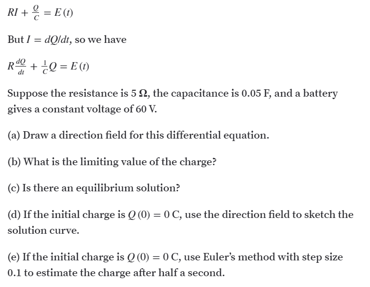 RI + = E (1)
But I = dQldt, so we have
R + ¿Q = E (1)
dt
Suppose the resistance is 5 2, the capacitance is 0.05 F, and a battery
gives a constant voltage of 60 V.
(a) Draw a direction field for this differential equation.
(b) What is the limiting value of the charge?
(c) Is there an equilibrium solution?
(d) If the initial charge is Q (0) = 0 C, use the direction field to sketch the
solution curve.
(e) If the initial charge is Q (0) = 0 C, use Euler's method with step size
0.1 to estimate the charge after half a second.
