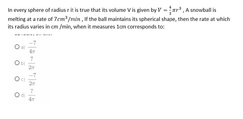 In every sphere of radius r it is true that its volume V is given by V =nr³ , A snowball is
melting at a rate of 7cm3 /min , If the ball maintains its spherical shape, then the rate at which
its radius varies in cm /min, when it measures 1cm corresponds to:
.3
-7
a)
4
7
Ob)
-7
d)
477

