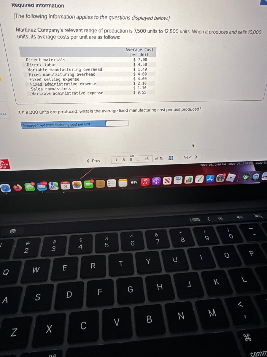 ces
Ас
Graw
Hill
!
Q
A
Required information
[The following information applies to the questions displayed below.]
Martinez Company's relevant range of production is 7,500 units to 12,500 units. When it produces and sells 10,000
units, its average costs per unit are as follows:
Direct materials
Direct labor
N
Variable manufacturing overhead
Fixed manufacturing overhead
Fixed selling expense
Fixed administrative expense
Sales commissions
Variable administrative expense
7. If 8,000 units are produced, what is the average fixed manufacturing cost per unit produced?
Average fixed manufacturing cost per unit
@
2
W
S
#3
X
2.2
E
D
$
4
< Prev
C
R
LL
%
5
Average Cost
per Unit
$7.00
$ 4.50
$ 1.40
7 8 9
T
V
$4.00
$4.00
$ 2.10
$ 1.10
$ 0.55
stv
^
6
G
15
Y
of 15
e
&
7
H
⠀⠀
U
* 00
Next >
8
B N
J
2023-01...0.40 PM 2023-01...2.52 PM 2022-12
A
1
(
(
9
*
K
M
)
0
O
3
P
comm