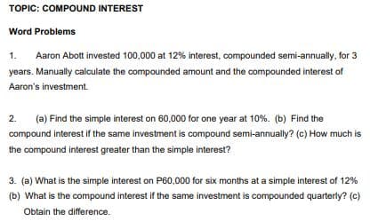 TOPIC: COMPOUND INTEREST
Word Problems
1.
Aaron Abott invested 100,000 at 12% interest, compounded semi-annually, for 3
years. Manually calculate the compounded amount and the compounded interest of
Aaron's investment.
2.
(a) Find the simple interest on 60,000 for one year at 10%. (b) Find the
compound interest if the same investment is compound semi-annually? (c) How much is
the compound interest greater than the simple interest?
3. (a) What is the simple interest on P60,000 for six months at a simple interest of 12%
(b) What is the compound interest if the same investment is compounded quarterly? (c)
Obtain the difference.
