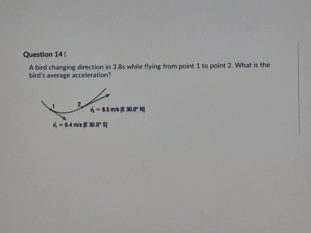 Question 14 (.
A bird changing direction in 3.8s while flying from point 1 to point 2. What is the
bird's average acceleration?
- 8.5 m/s (E 30.0° N]
V = 6.4 m/s (E 30.0° s]
