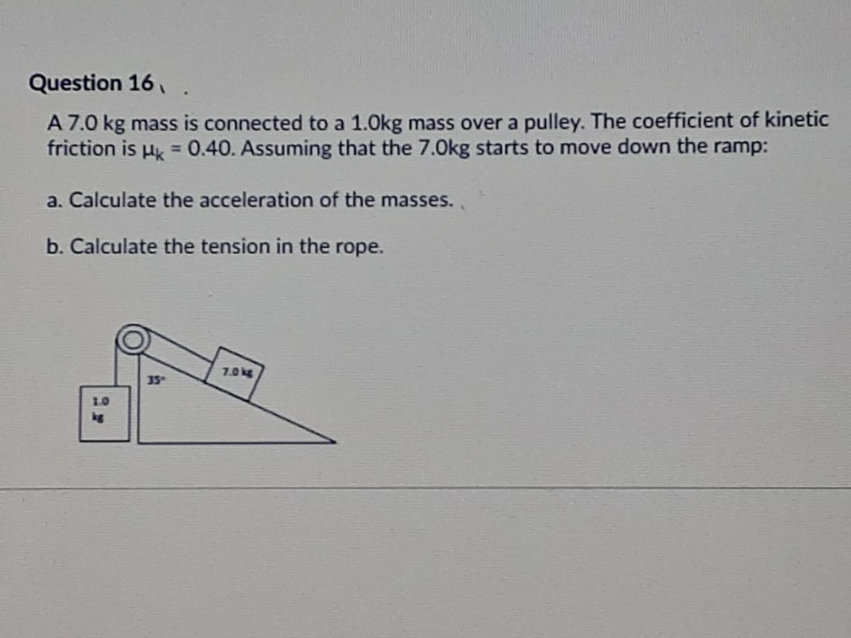 Question 16, .
A 7.0 kg mass is connected to a 1.0kg mass over a pulley. The coefficient of kinetic
friction is µ =0.40. Assuming that the 7.0kg starts to move down the ramp:
a. Calculate the acceleration of the masses..
b. Calculate the tension in the rope.
7.0 kg
35"
1.0
kg
