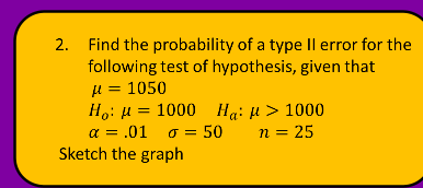 2. Find the probability of a type Il error for the
following test of hypothesis, given that
µ = 1050
Ho: H = 1000 Hạ: H > 1000
a = .01 o = 50
Sketch the graph
n = 25
%3D
