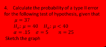 4. Calculate the probability of a type Il error
for the following test of hypothesis, given that
μ= 37
Ho: H = 40 Hai fH < 40
α = .15
Sketch the graph
o = 5 n = 25
%3D
