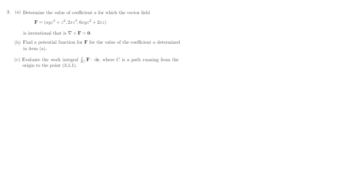 3. (a) Determine the value of coefficient a for which the vector field
F = (ayz³ + z2, 2.xz*, 6ryz² + 2xz)
+ 2°
is irrotational that is V x F = 0.
(b) Find a potential function for F for the value of the coefficient a determined
in item (a).
(c) Evaluate the work integral ſc F · dr, where C is a path running from the
origin to the point (3,1,1).
