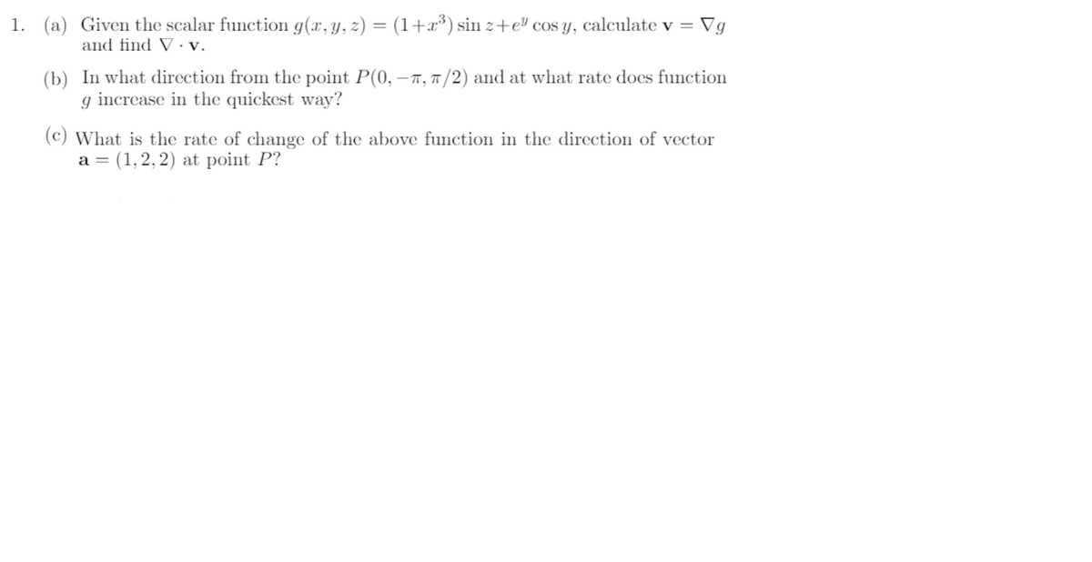 1. (a) Given the scalar function g(x,y, z) = (1+x³) sin z+e cos y, calculate v = Vg
%3D
and find V · V.
(b) In what direction from the point P(0, –7, 1/2) and at what rate does function
g increase in the quickest way?
(c) What is the rate of change of the above function in the direction of vector
a = (1,2, 2) at point P?
