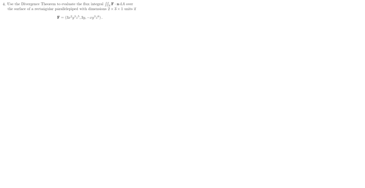 4. Use the Divergence Theorem to evaluate the flux integral fF-ndA over
the surface of a rectangular parallelepiped with dimensions 2 × 3 × 1 units if
F = (3x²y³z5,3y, —xy³z6).