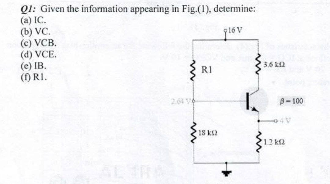 Q1: Given the information appearing in Fig.(1), determine:
(a) IC.
(b) VC.
(c) VCB.
(d) VCE.
(е) IВ.
(f) R1.
3.6 k2
RI
2.64 Vo
B-100
4V
18 k2
12 k2

