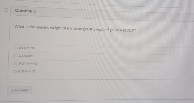 Question 3
What is the specific weight of methane gas at 2 kg/cm² gauge and 32°F?
O 21 N/m^3
O 21 kg/m^3
O 20.57 N/m^3
O 0.02 N/m^3
• Previous
