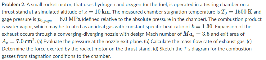 Problem 2. A small rocket motor, that uses hydrogen and oxygen for the fuel, is operated in a testing chamber on a
thrust stand at a simulated altitude of z = 10 km. The measured chamber stagnation temperature is To = 1500 K and
gage pressure is po,gage = 8.0 MPa (defined relative to the absolute pressure in the chamber). The combustion product
is water vapor, which may be treated as an ideal gas with constant specific heat ratio of k = 1.30. Expansion of the
exhaust occurs through a converging-diverging nozzle with design Mach number of Mae = 3.5 and exit area of
A. = 7.0 cm?. (a) Evaluate the pressure at the nozzle exit plane. (b) Calculate the mass flow rate of exhaust gas. (c)
Determine the force exerted by the rocket motor on the thrust stand. (d) Sketch the T-s diagram for the combustion
gasses from stagnation conditions to the chamber.
