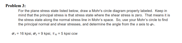 Problem 3:
For the plane stress state listed below, draw a Mohr's circle diagram properly labeled. Keep in
mind that the principal stress is that stress state where the shear stress is zero. That means it is
the stress state along the normal stress line in Mohr's space. So, use your Mohr's circle to find
the principal normal and shear stresses, and determine the angle from the x axis to o1.
0x = 16 kpsi, oy = 9 kpsi, Ty = 5 kpsi ccw
